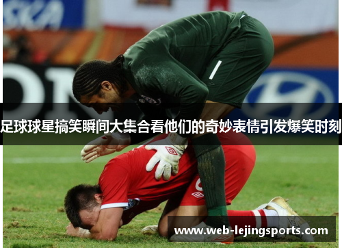 足球球星搞笑瞬间大集合看他们的奇妙表情引发爆笑时刻