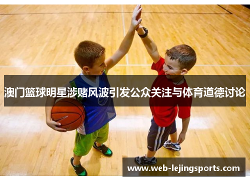 澳门篮球明星涉赌风波引发公众关注与体育道德讨论